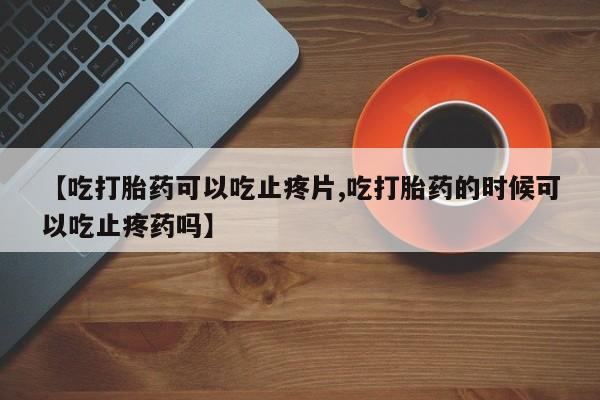 买流产药的联系方式【吃打胎药可以吃止疼片,吃打胎药的时候可以吃止疼药吗】