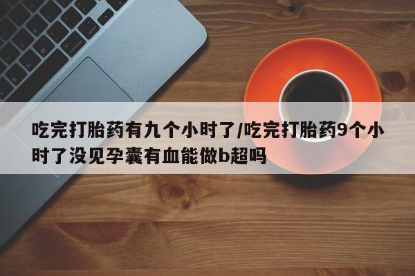 买流产药的联系方式吃完打胎药有九个小时了/吃完打胎药9个小时了没见孕囊有血能做b超吗