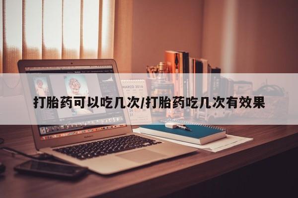买流产药的联系方式打胎药可以吃几次/打胎药吃几次有效果