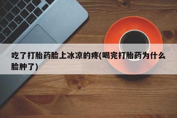 买流产药的联系方式吃了打胎药脸上冰凉的疼(喝完打胎药为什么脸肿了)