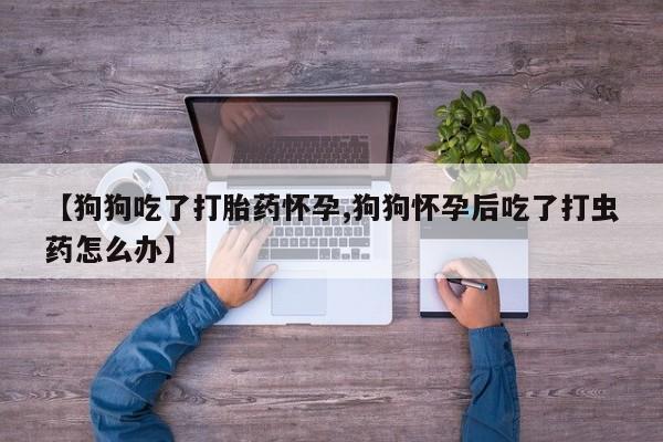 买流产药的联系方式【狗狗吃了打胎药怀孕,狗狗怀孕后吃了打虫药怎么办】