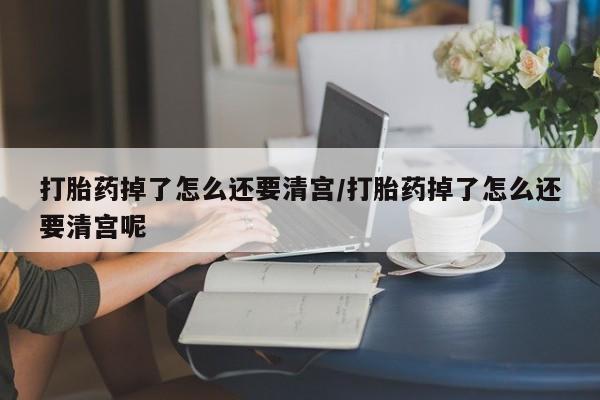 买流产药的联系方式打胎药掉了怎么还要清宫/打胎药掉了怎么还要清宫呢