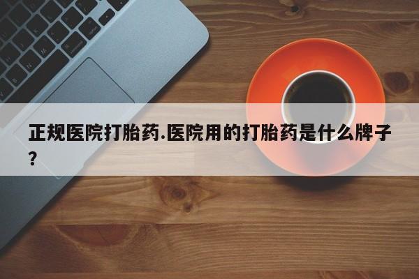 买流产药的联系方式正规医院打胎药.医院用的打胎药是什么牌子？