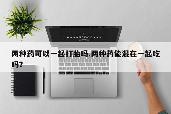 买流产药的联系方式两种药可以一起打胎吗.两种药能混在一起吃吗？