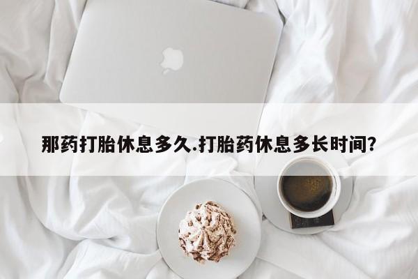 买流产药的联系方式那药打胎休息多久.打胎药休息多长时间？