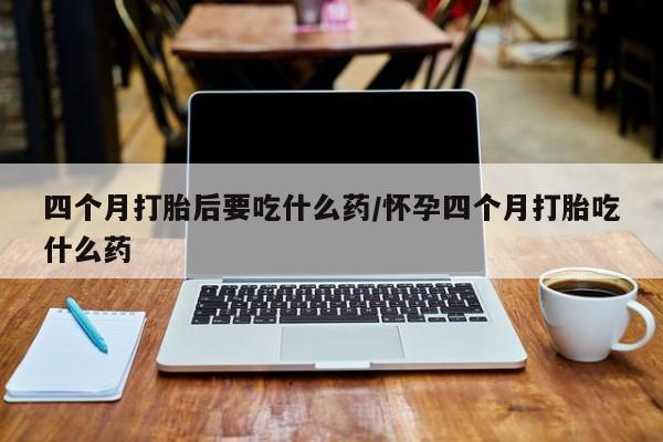 买流产药的联系方式四个月打胎后要吃什么药/怀孕四个月打胎吃什么药