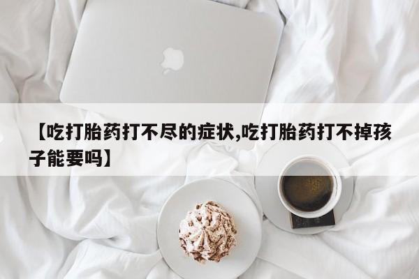 买流产药的联系方式【吃打胎药打不尽的症状,吃打胎药打不掉孩子能要吗】
