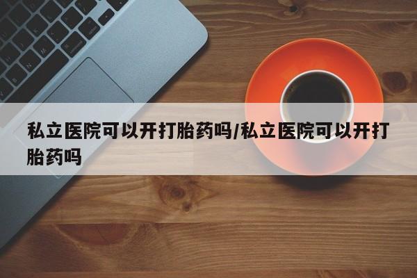 买流产药的联系方式私立医院可以开打胎药吗/私立医院可以开打胎药吗