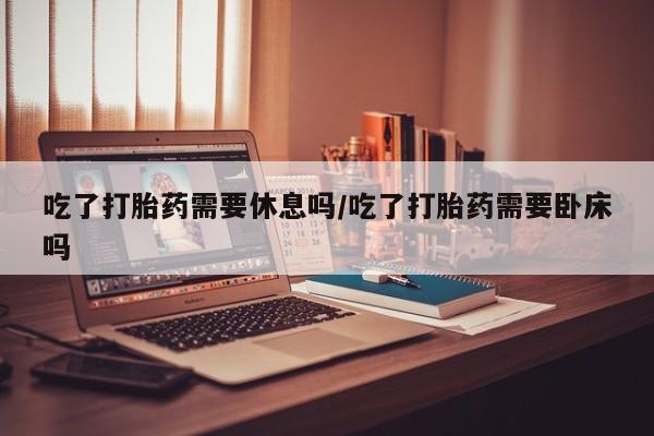 买流产药的联系方式吃了打胎药需要休息吗/吃了打胎药需要卧床吗