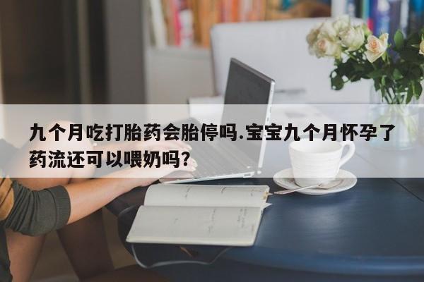 买流产药的联系方式九个月吃打胎药会胎停吗.宝宝九个月怀孕了药流还可以喂奶吗？