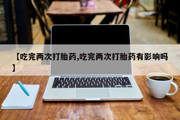 买流产药的联系方式【吃完两次打胎药,吃完两次打胎药有影响吗】