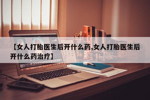 买流产药的联系方式【女人打胎医生后开什么药,女人打胎医生后开什么药治疗】