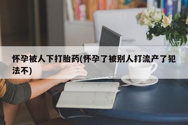 买流产药的联系方式怀孕被人下打胎药(怀孕了被别人打流产了犯法不)