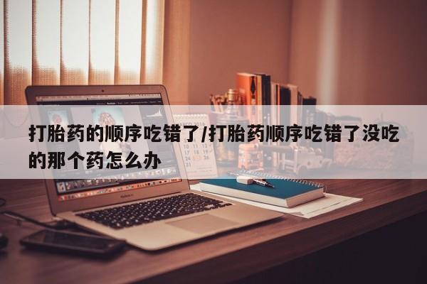 买流产药的联系方式打胎药的顺序吃错了/打胎药顺序吃错了没吃的那个药怎么办