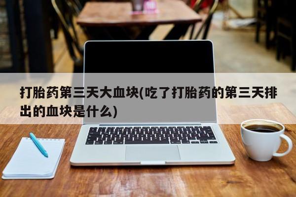 买流产药的联系方式打胎药第三天大血块(吃了打胎药的第三天排出的血块是什么)