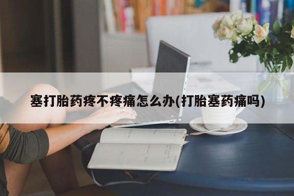 买流产药的联系方式塞打胎药疼不疼痛怎么办(打胎塞药痛吗)