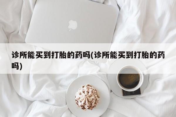 买流产药的联系方式诊所能买到打胎的药吗(诊所能买到打胎的药吗)