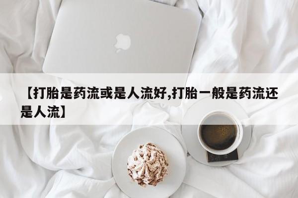 买流产药的联系方式【打胎是药流或是人流好,打胎一般是药流还是人流】