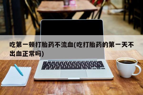 买流产药的联系方式吃第一顿打胎药不流血(吃打胎药的第一天不出血正常吗)