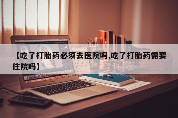 买流产药的联系方式【吃了打胎药必须去医院吗,吃了打胎药需要住院吗】