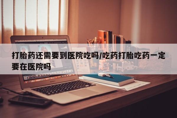 买流产药的联系方式打胎药还需要到医院吃吗/吃药打胎吃药一定要在医院吗