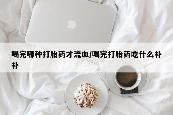 买流产药的联系方式喝完哪种打胎药才流血/喝完打胎药吃什么补补