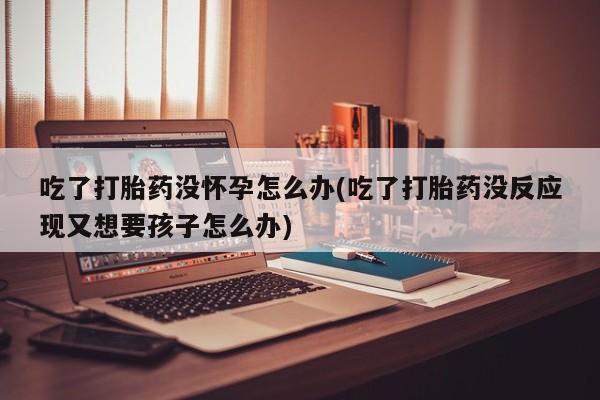 买流产药的联系方式吃了打胎药没怀孕怎么办(吃了打胎药没反应现又想要孩子怎么办)