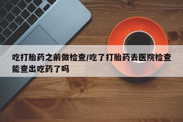 买流产药的联系方式吃打胎药之前做检查/吃了打胎药去医院检查能查出吃药了吗