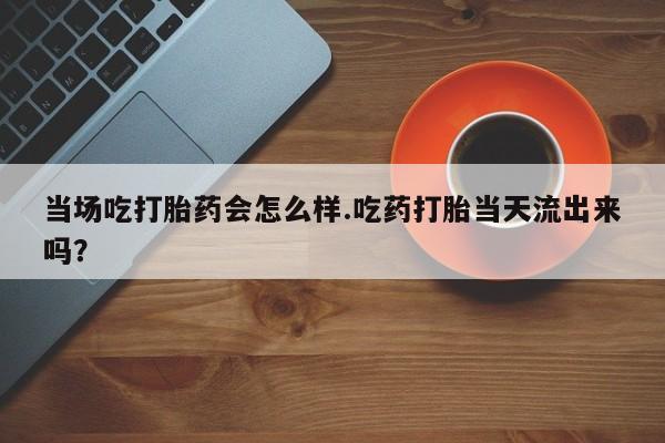 买流产药的联系方式当场吃打胎药会怎么样.吃药打胎当天流出来吗？