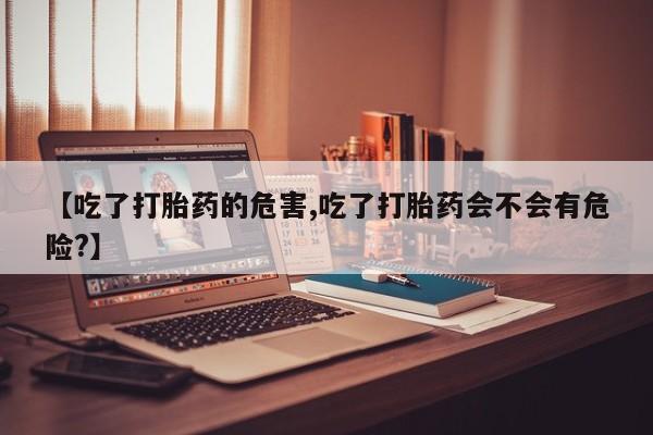 买流产药的联系方式【吃了打胎药的危害,吃了打胎药会不会有危险?】