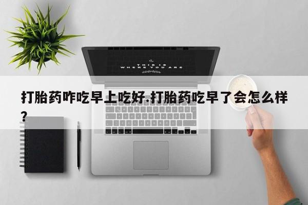 买流产药的联系方式打胎药咋吃早上吃好.打胎药吃早了会怎么样？
