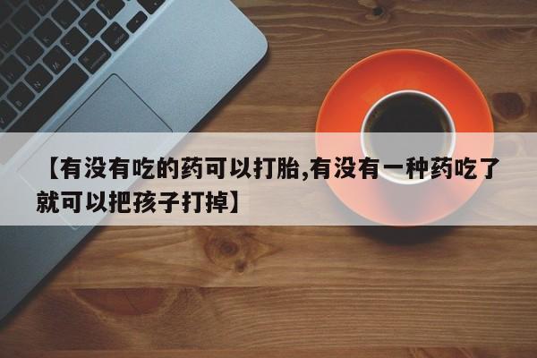 买流产药的联系方式【有没有吃的药可以打胎,有没有一种药吃了就可以把孩子打掉】