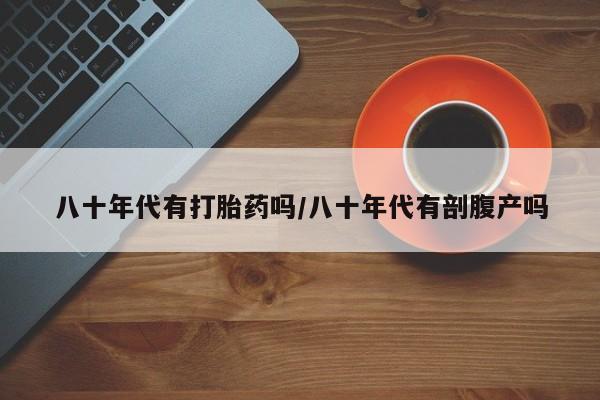 买流产药的联系方式八十年代有打胎药吗/八十年代有剖腹产吗