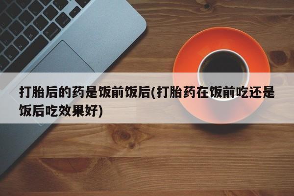 买流产药的联系方式打胎后的药是饭前饭后(打胎药在饭前吃还是饭后吃效果好)