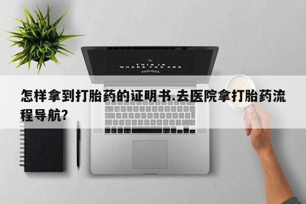 买流产药的联系方式怎样拿到打胎药的证明书.去医院拿打胎药流程导航？