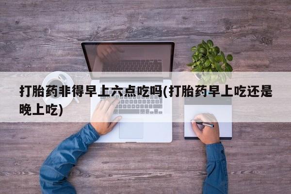 买流产药的联系方式打胎药非得早上六点吃吗(打胎药早上吃还是晚上吃)