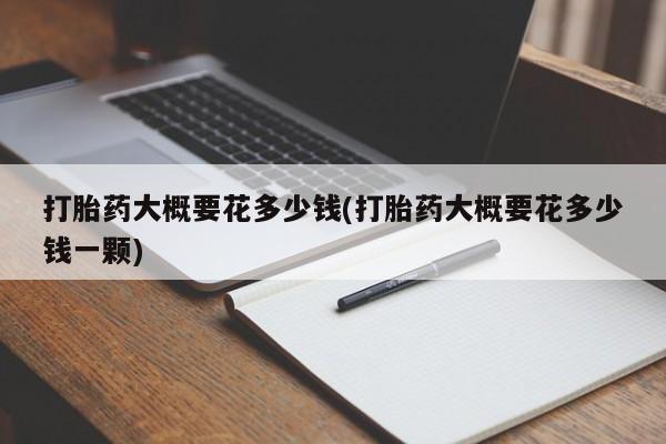 买流产药的联系方式打胎药大概要花多少钱(打胎药大概要花多少钱一颗)
