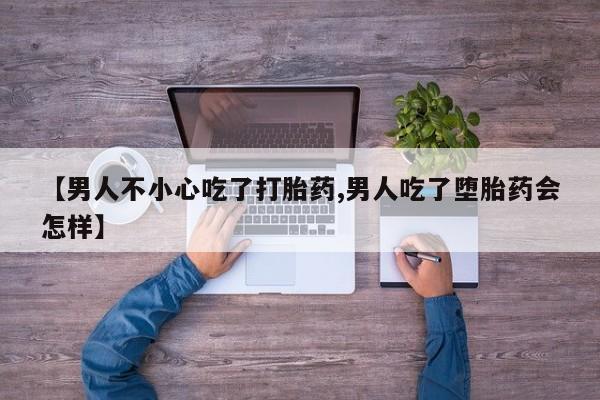 买流产药的联系方式【男人不小心吃了打胎药,男人吃了堕胎药会怎样】