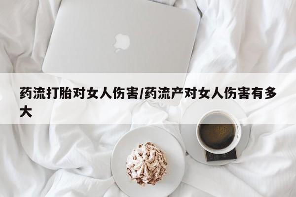 买流产药的联系方式药流打胎对女人伤害/药流产对女人伤害有多大