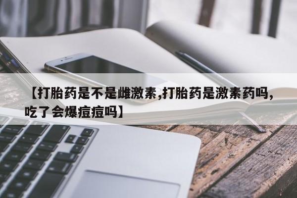 买流产药的联系方式【打胎药是不是雌激素,打胎药是激素药吗,吃了会爆痘痘吗】