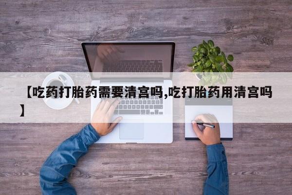 买流产药的联系方式【吃药打胎药需要清宫吗,吃打胎药用清宫吗】