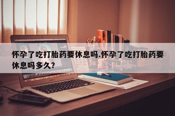 买流产药的联系方式怀孕了吃打胎药要休息吗.怀孕了吃打胎药要休息吗多久？