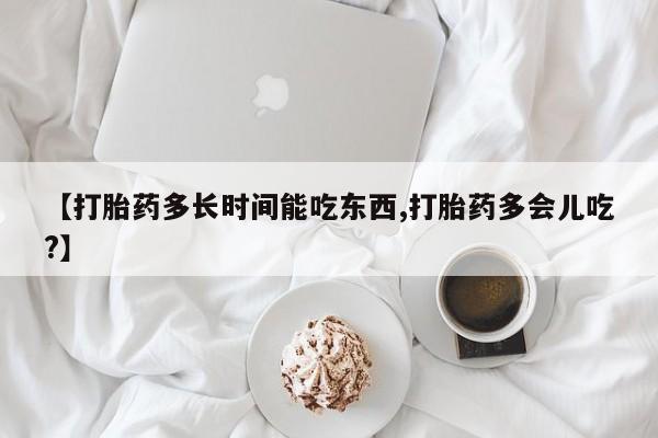 买流产药的联系方式【打胎药多长时间能吃东西,打胎药多会儿吃?】