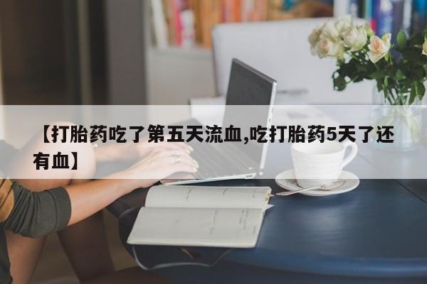 买流产药的联系方式【打胎药吃了第五天流血,吃打胎药5天了还有血】