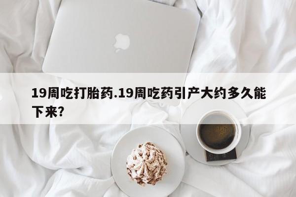 买流产药的联系方式19周吃打胎药.19周吃药引产大约多久能下来？