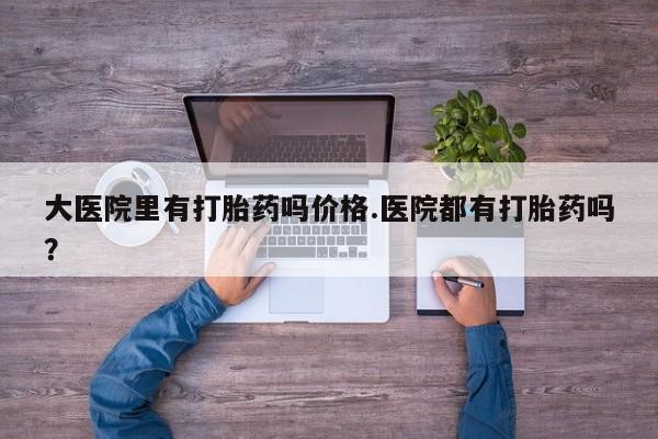 买流产药的联系方式大医院里有打胎药吗价格.医院都有打胎药吗？