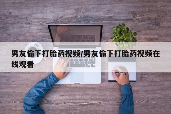 买流产药的联系方式男友偷下打胎药视频/男友偷下打胎药视频在线观看