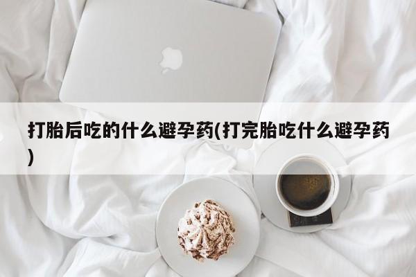 买流产药的联系方式打胎后吃的什么避孕药(打完胎吃什么避孕药)