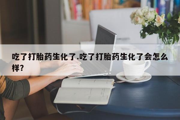 买流产药的联系方式吃了打胎药生化了.吃了打胎药生化了会怎么样？