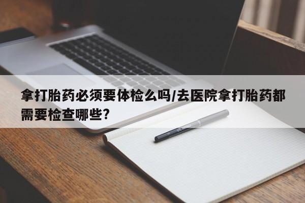 买流产药的联系方式拿打胎药必须要体检么吗/去医院拿打胎药都需要检查哪些?